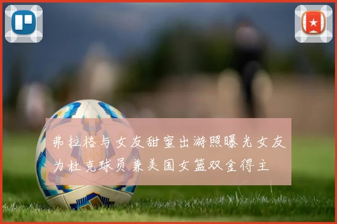 弗拉格与女友甜蜜出游照曝光女友为杜克球员兼美国女篮双金得主
