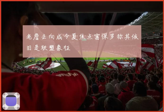 老詹去向成今夏焦点富保罗称其依旧是联盟象征