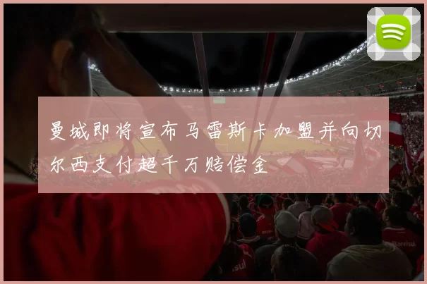 曼城即将宣布马雷斯卡加盟并向切尔西支付超千万赔偿金