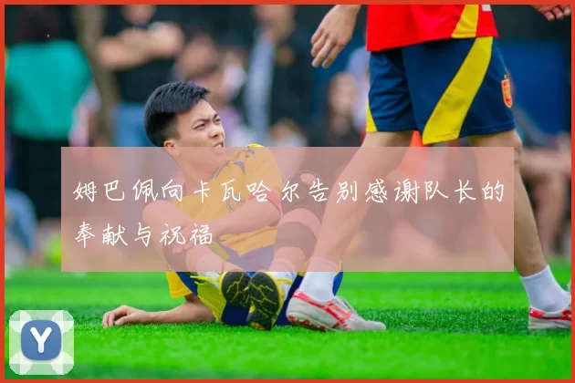 姆巴佩向卡瓦哈尔告别感谢队长的奉献与祝福