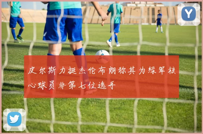 皮尔斯力挺杰伦布朗称其为绿军核心球员非第七位选手