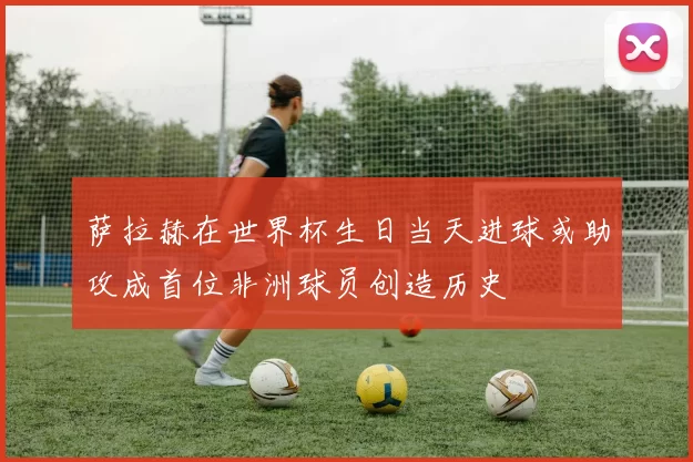 萨拉赫在世界杯生日当天进球或助攻成首位非洲球员创造历史