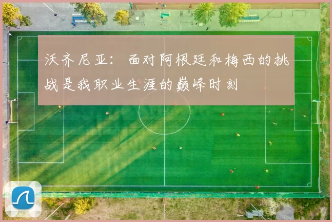 沃齐尼亚：面对阿根廷和梅西的挑战是我职业生涯的巅峰时刻