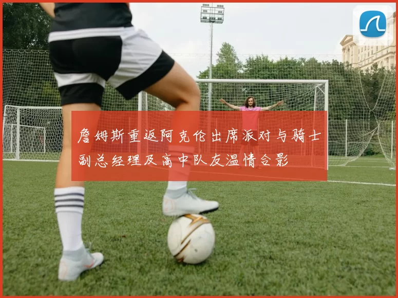 詹姆斯重返阿克伦出席派对与骑士副总经理及高中队友温情合影