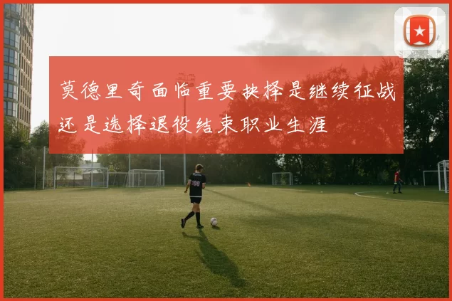 莫德里奇面临重要抉择是继续征战还是选择退役结束职业生涯