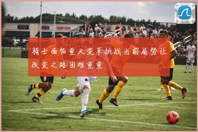 骑士面临重大变革挑战当前局势让改变之路困难重重