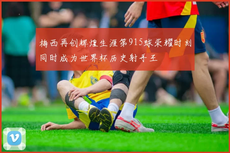 梅西再创辉煌生涯第915球荣耀时刻同时成为世界杯历史射手王