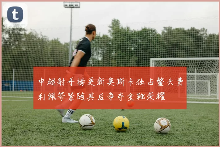 中超射手榜更新奥斯卡独占鳌头费利佩等紧随其后争夺金靴荣耀