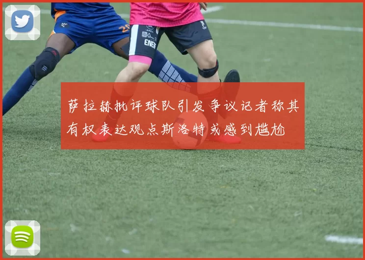 萨拉赫批评球队引发争议记者称其有权表达观点斯洛特或感到尴尬