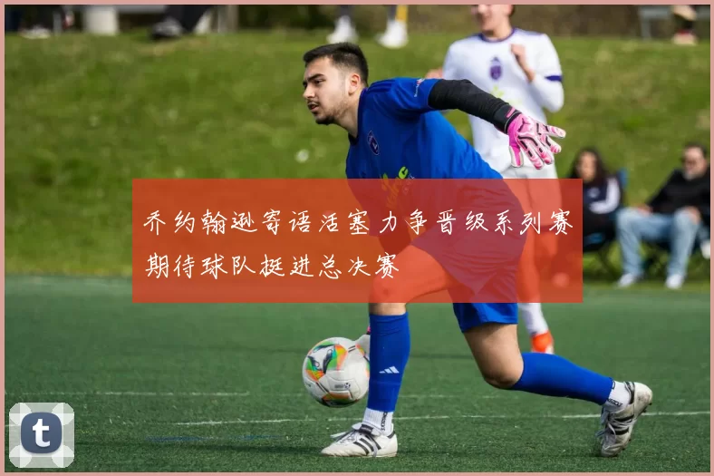 乔约翰逊寄语活塞力争晋级系列赛期待球队挺进总决赛
