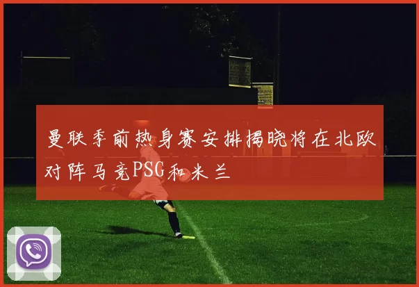 曼联季前热身赛安排揭晓将在北欧对阵马竞PSG和米兰