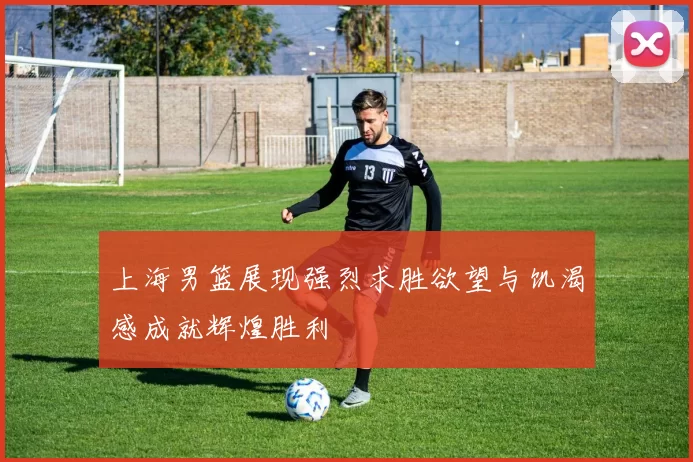 上海男篮展现强烈求胜欲望与饥渴感成就辉煌胜利
