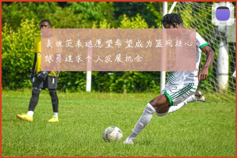 麦坎茨表达愿望希望成为篮网核心球员追求个人发展机会