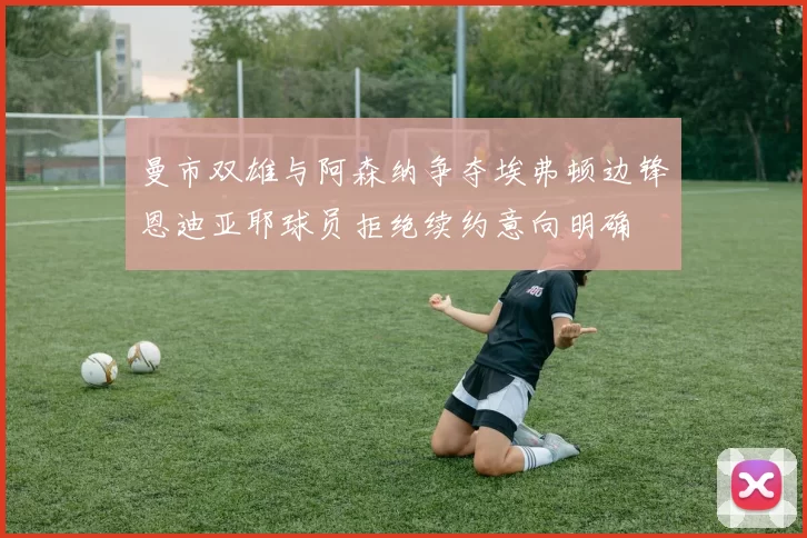 曼市双雄与阿森纳争夺埃弗顿边锋恩迪亚耶球员拒绝续约意向明确